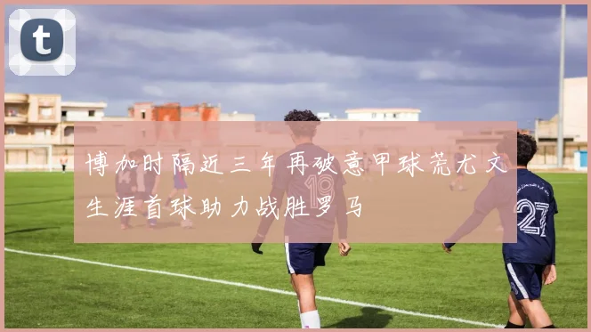 博加时隔近三年再破意甲球荒尤文生涯首球助力战胜罗马