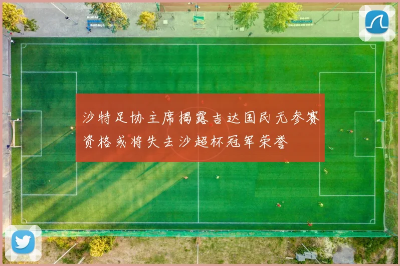 沙特足协主席揭露吉达国民无参赛资格或将失去沙超杯冠军荣誉