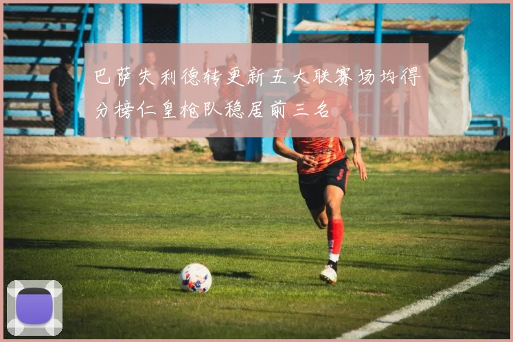 巴萨失利德转更新五大联赛场均得分榜仁皇枪队稳居前三名