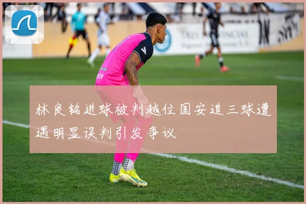 林良铭进球被判越位国安追三球遭遇明显误判引发争议