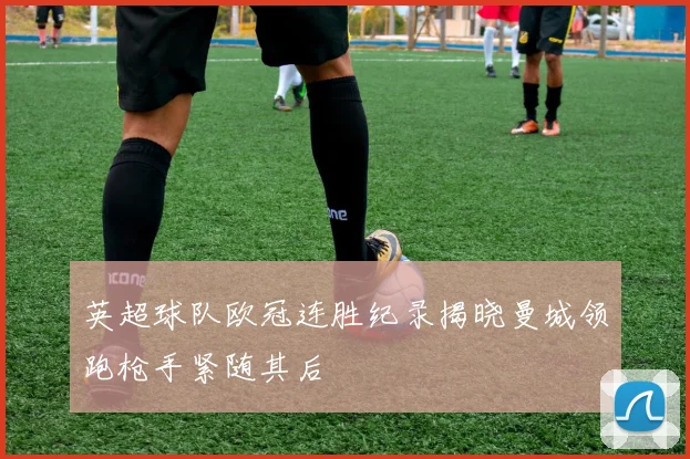 英超球队欧冠连胜纪录揭晓曼城领跑枪手紧随其后