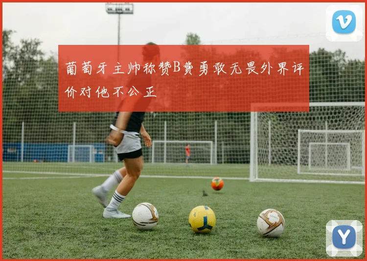 葡萄牙主帅称赞B费勇敢无畏外界评价对他不公正