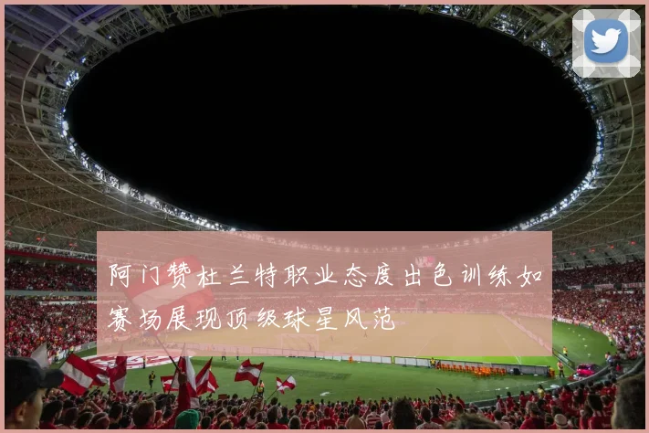 阿门赞杜兰特职业态度出色训练如赛场展现顶级球星风范