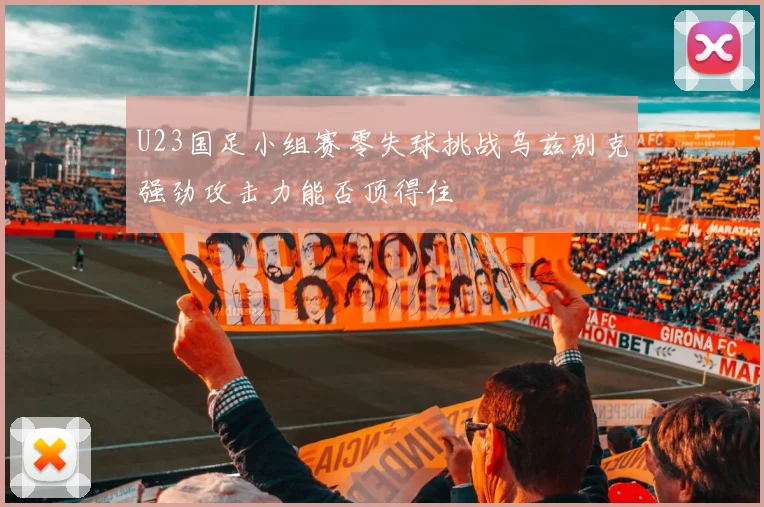 U23国足小组赛零失球挑战乌兹别克强劲攻击力能否顶得住
