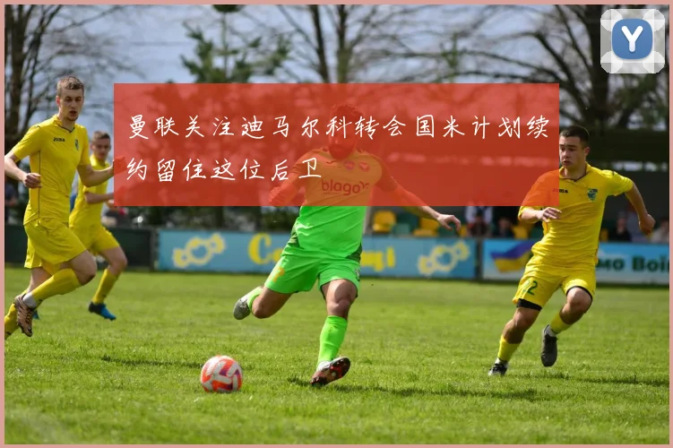 曼联关注迪马尔科转会国米计划续约留住这位后卫