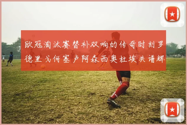 欧冠淘汰赛替补双响的传奇时刻罗德里戈何塞卢阿森西奥杜埃共谱辉煌