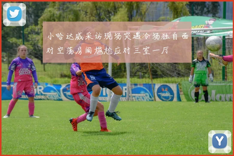 小哈达威采访现场突遇冷场独自面对空荡房间尴尬应对三室一厅