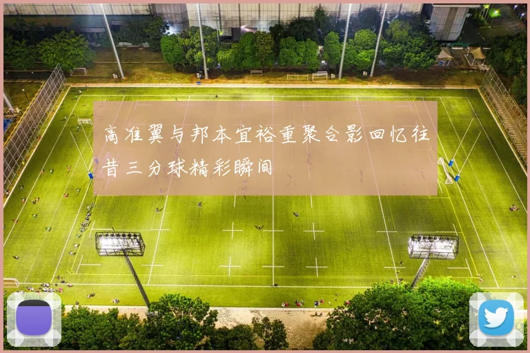 高准翼与邦本宜裕重聚合影回忆往昔三分球精彩瞬间