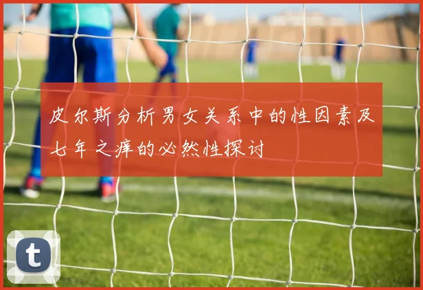 皮尔斯分析男女关系中的性因素及七年之痒的必然性探讨