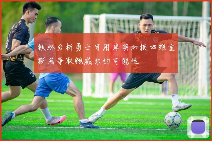 铁林分析勇士可用库明加换回维金斯或争取鲍威尔的可能性