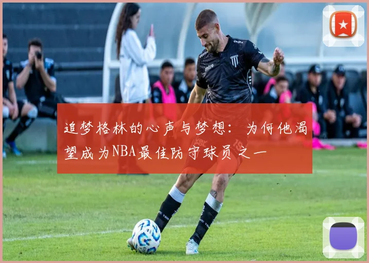 追梦格林的心声与梦想：为何他渴望成为NBA最佳防守球员之一