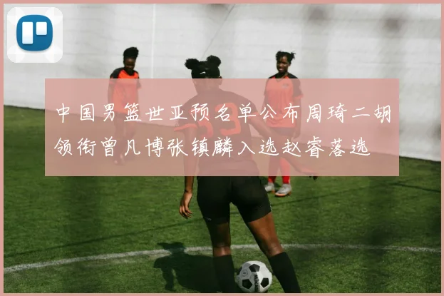 中国男篮世亚预名单公布周琦二胡领衔曾凡博张镇麟入选赵睿落选