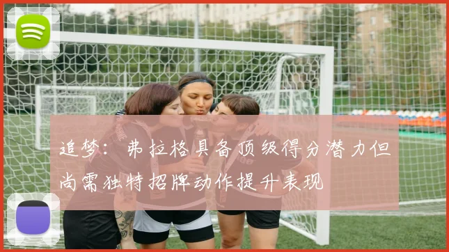 追梦：弗拉格具备顶级得分潜力但尚需独特招牌动作提升表现
