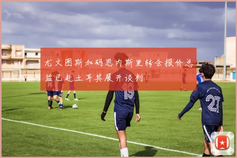 尤文图斯加码恩内斯里转会报价总监已赴土耳其展开谈判