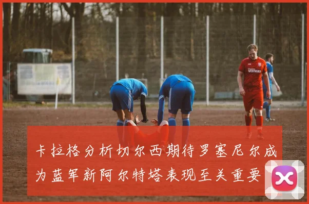 卡拉格分析切尔西期待罗塞尼尔成为蓝军新阿尔特塔表现至关重要