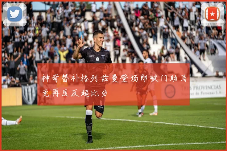 神奇替补格列兹曼登场即破门助马竞再度反超比分