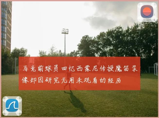 马竞前球员回忆西蒙尼传授魔笛录像却因研究无用未观看的经历