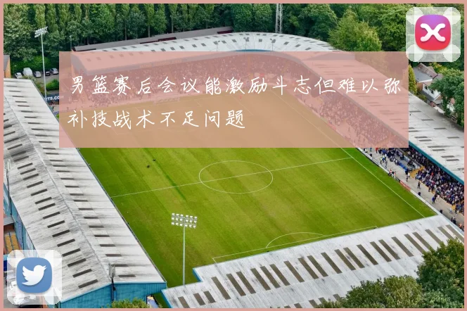 男篮赛后会议能激励斗志但难以弥补技战术不足问题