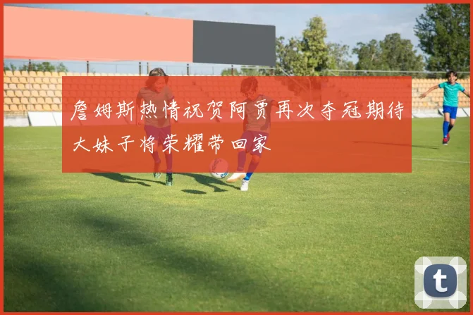 詹姆斯热情祝贺阿贾再次夺冠期待大妹子将荣耀带回家