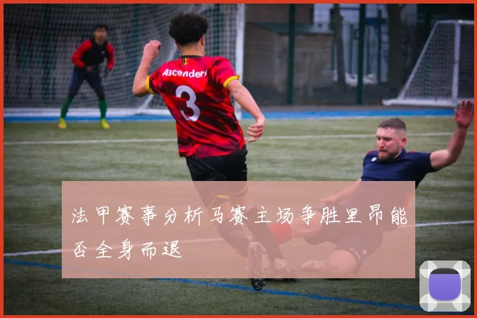 法甲赛事分析马赛主场争胜里昂能否全身而退