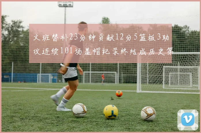文班替补23分钟贡献12分5篮板3助攻连续101场盖帽纪录终结成历史第3
