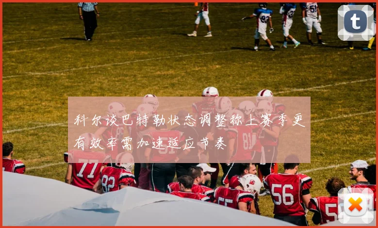 科尔谈巴特勒状态调整称上赛季更有效率需加速适应节奏