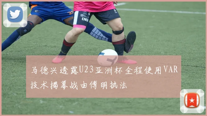 马德兴透露U23亚洲杯全程使用VAR技术揭幕战由傅明执法