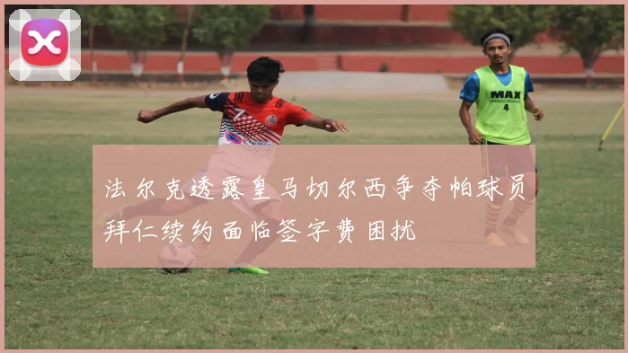 法尔克透露皇马切尔西争夺帕球员拜仁续约面临签字费困扰