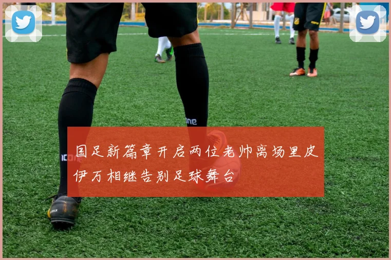 国足新篇章开启两位老帅离场里皮伊万相继告别足球舞台