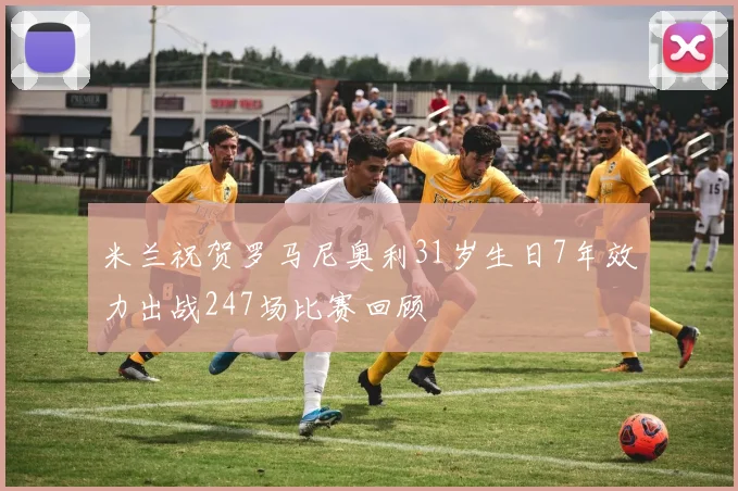 米兰祝贺罗马尼奥利31岁生日7年效力出战247场比赛回顾