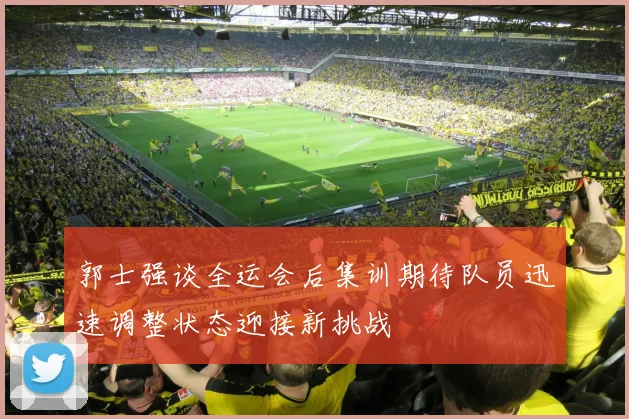 郭士强谈全运会后集训期待队员迅速调整状态迎接新挑战