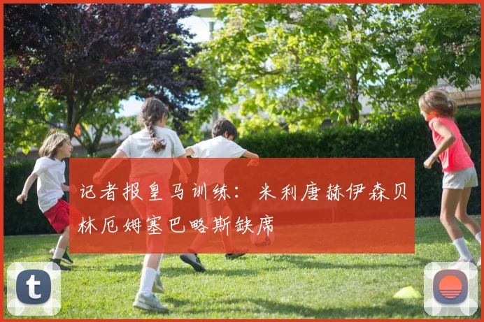 记者报皇马训练：米利唐赫伊森贝林厄姆塞巴略斯缺席