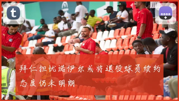 拜仁担忧诺伊尔或将退役球员续约态度仍未明朗