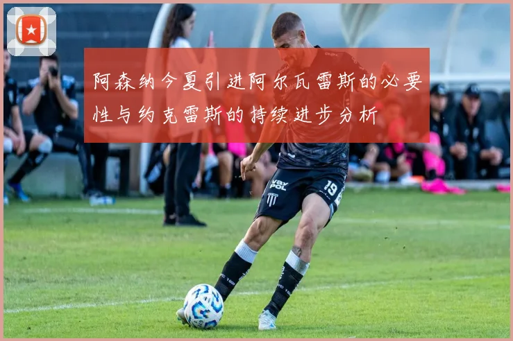 阿森纳今夏引进阿尔瓦雷斯的必要性与约克雷斯的持续进步分析