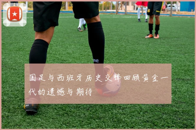 国足与西班牙历史交锋回顾黄金一代的遗憾与期待