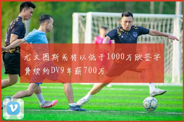 尤文图斯或将以低于1000万欧签字费续约DV9年薪700万