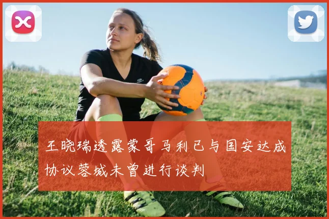王晓瑞透露蒙哥马利已与国安达成协议蓉城未曾进行谈判