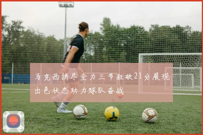 马克西拼尽全力三节狂砍21分展现出色状态助力球队奋战