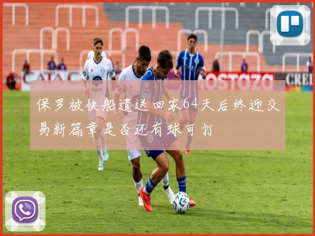 保罗被快船遣送回家64天后终迎交易新篇章是否还有球可打