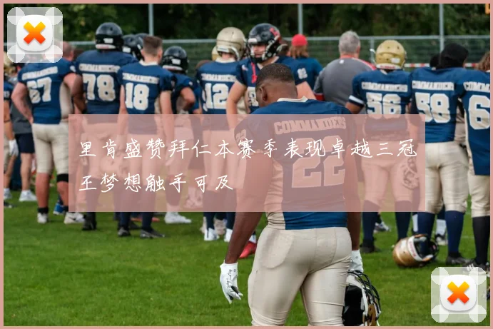 里肯盛赞拜仁本赛季表现卓越三冠王梦想触手可及