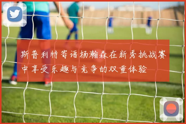 斯普利特寄语杨瀚森在新秀挑战赛中享受乐趣与竞争的双重体验